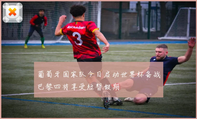 葡萄牙国家队今日启动世界杯备战巴黎四将享受短暂假期