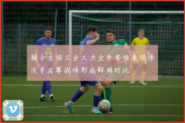 骑士主场三分火力全开客场表现惨淡季后赛战绩形成鲜明对比