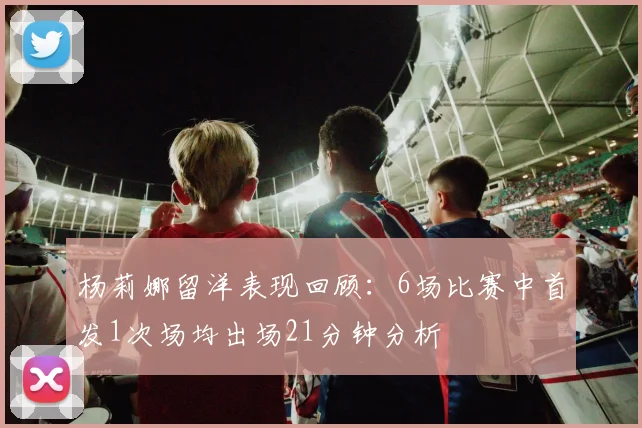 杨莉娜留洋表现回顾：6场比赛中首发1次场均出场21分钟分析