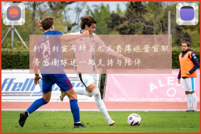 科莫利宣布辞去尤文首席运营官职务感谢球迷一路支持与陪伴