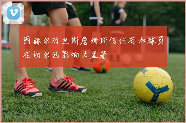 图赫尔对里斯詹姆斯信任有加球员在切尔西影响力显著