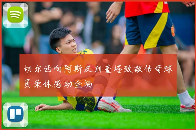 切尔西向阿斯皮利奎塔致敬传奇球员荣休感动全场