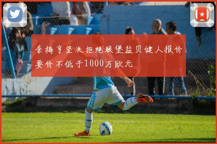 奈梅亨坚决拒绝狼堡盐贝健人报价要价不低于1000万欧元