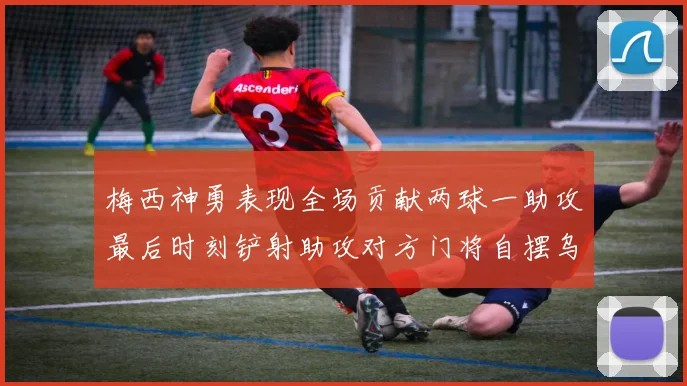 梅西神勇表现全场贡献两球一助攻最后时刻铲射助攻对方门将自摆乌龙