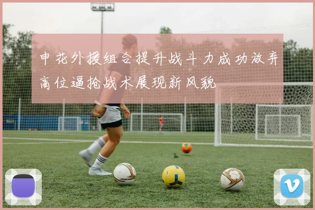 申花外援组合提升战斗力成功放弃高位逼抢战术展现新风貌