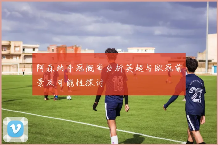 阿森纳夺冠概率分析英超与欧冠前景及可能性探讨