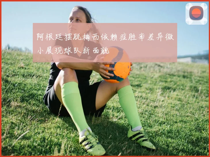 阿根廷摆脱梅西依赖症胜率差异微小展现球队新面貌