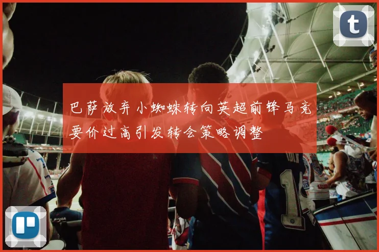 巴萨放弃小蜘蛛转向英超前锋马竞要价过高引发转会策略调整