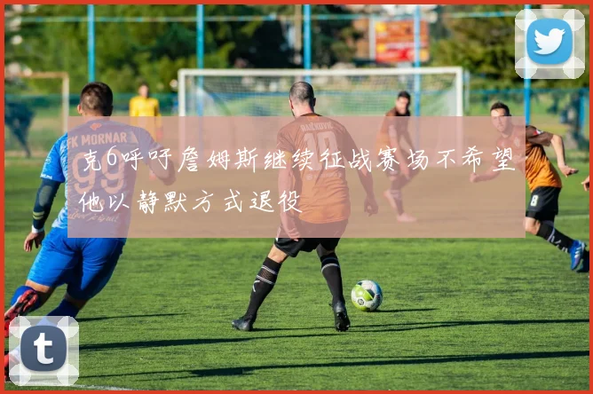克6呼吁詹姆斯继续征战赛场不希望他以静默方式退役