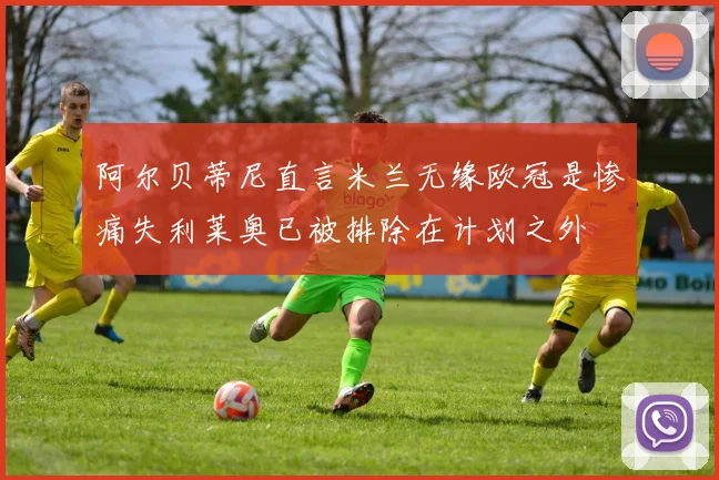 阿尔贝蒂尼直言米兰无缘欧冠是惨痛失利莱奥已被排除在计划之外