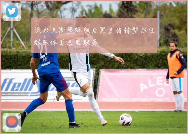 沃尔夫斯堡降级后黑金将转型担任球队体育总监职务