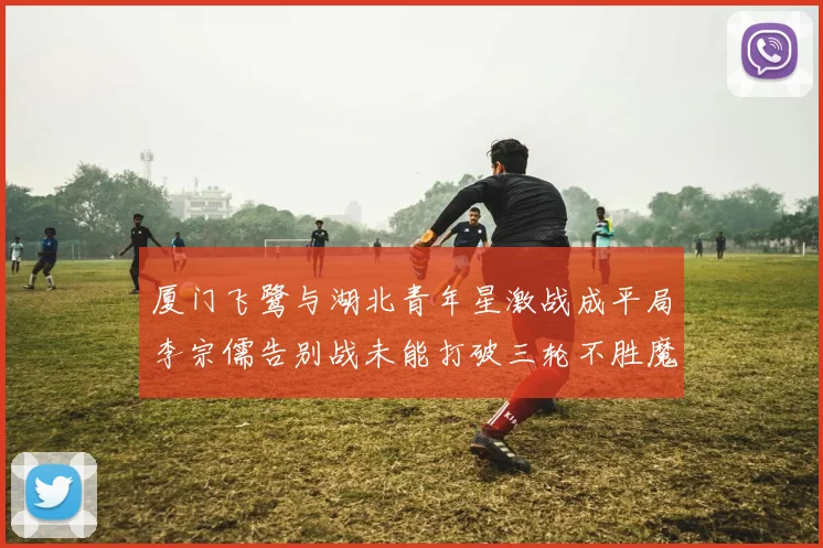 厦门飞鹭与湖北青年星激战成平局李宗儒告别战未能打破三轮不胜魔咒