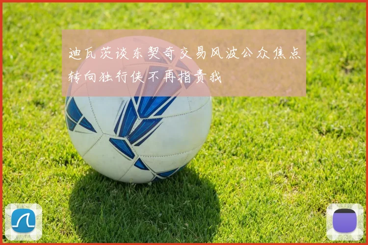 迪瓦茨谈东契奇交易风波公众焦点转向独行侠不再指责我