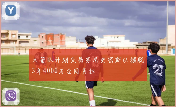 火箭队计划交易芬尼史密斯以摆脱3年4000万合同负担