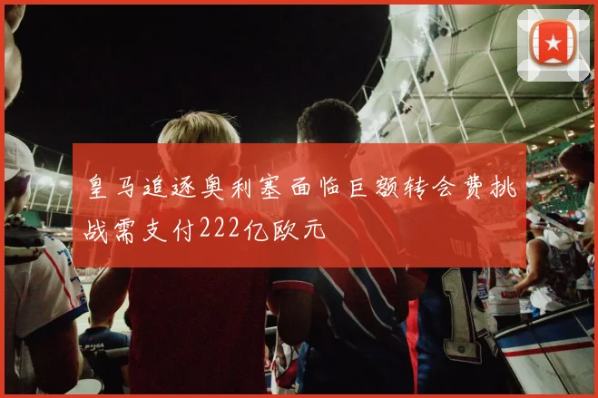 皇马追逐奥利塞面临巨额转会费挑战需支付222亿欧元