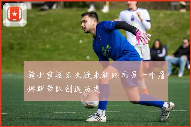 骑士重返东决迎来新纪元另一个詹姆斯带队创造历史