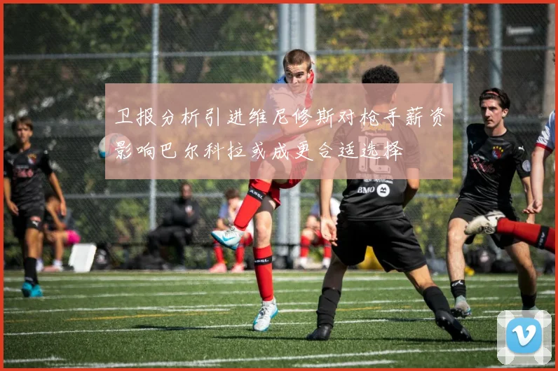 卫报分析引进维尼修斯对枪手薪资影响巴尔科拉或成更合适选择