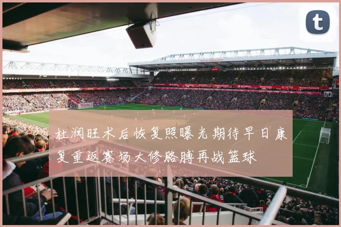杜润旺术后恢复照曝光期待早日康复重返赛场大修胳膊再战篮球